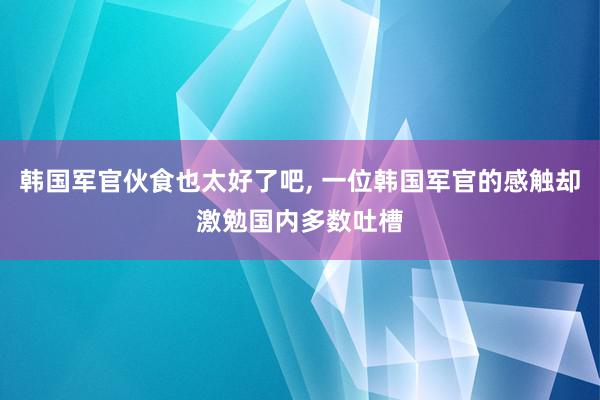 韩国军官伙食也太好了吧, 一位韩国军官的感触却激勉国内多数吐槽