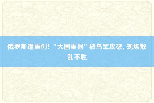 俄罗斯遭重创! “大国重器”被乌军攻破, 现场散乱不胜