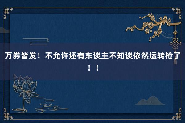 万券皆发！不允许还有东谈主不知谈依然运转抢了！！