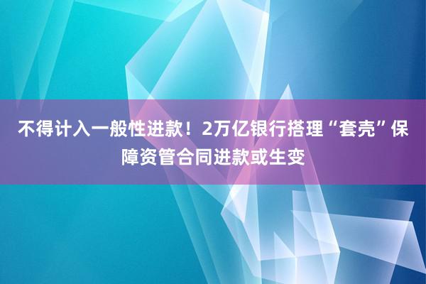 不得计入一般性进款！2万亿银行搭理“套壳”保障资管合同进款或生变