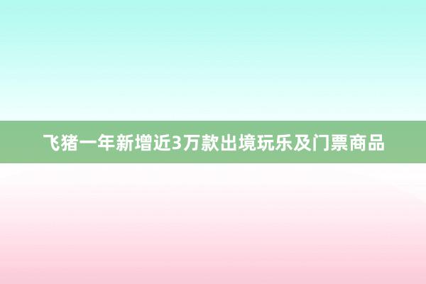 飞猪一年新增近3万款出境玩乐及门票商品