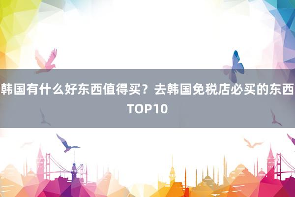 韩国有什么好东西值得买？去韩国免税店必买的东西TOP10