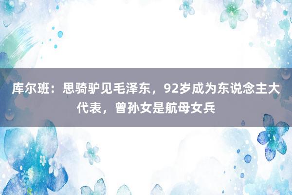 库尔班：思骑驴见毛泽东，92岁成为东说念主大代表，曾孙女是航母女兵