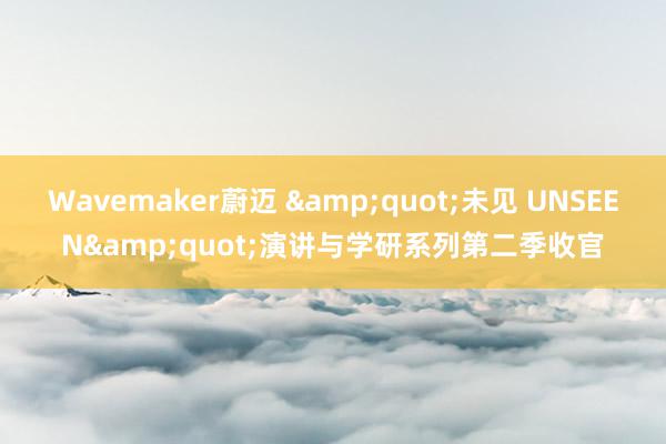 Wavemaker蔚迈 &quot;未见 UNSEEN&quot;演讲与学研系列第二季收官