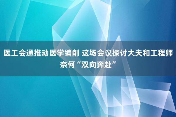 医工会通推动医学编削 这场会议探讨大夫和工程师奈何“双向奔赴”