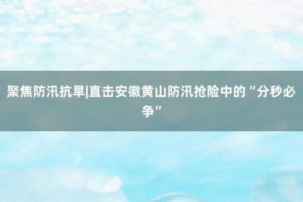 聚焦防汛抗旱|直击安徽黄山防汛抢险中的“分秒必争”