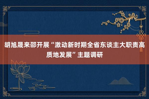 胡旭晟来邵开展“激动新时期全省东谈主大职责高质地发展”主题调研