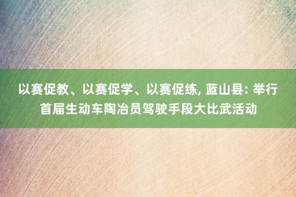 以赛促教、以赛促学、以赛促练, 蓝山县: 举行首届生动车陶冶员驾驶手段大比武活动