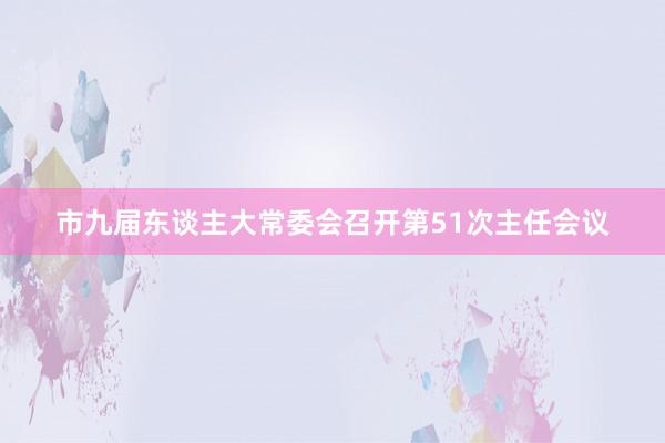 市九届东谈主大常委会召开第51次主任会议