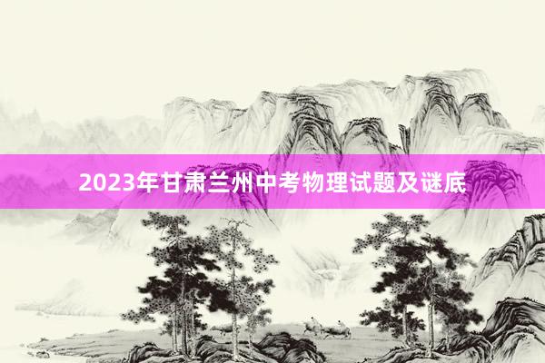 2023年甘肃兰州中考物理试题及谜底