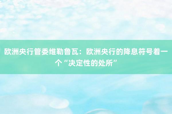 欧洲央行管委维勒鲁瓦：欧洲央行的降息符号着一个“决定性的处所”