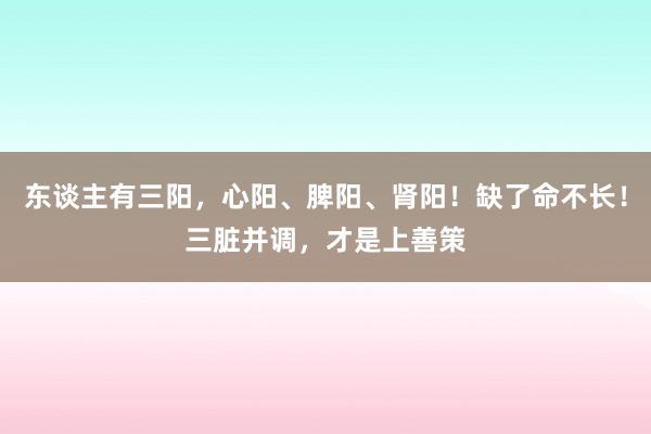 东谈主有三阳，心阳、脾阳、肾阳！缺了命不长！三脏并调，才是上善策