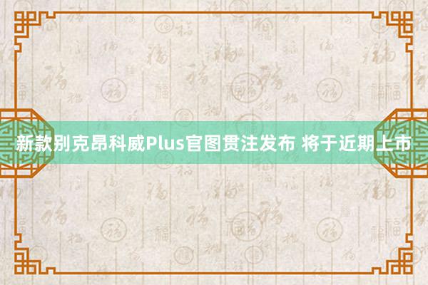 新款别克昂科威Plus官图贯注发布 将于近期上市