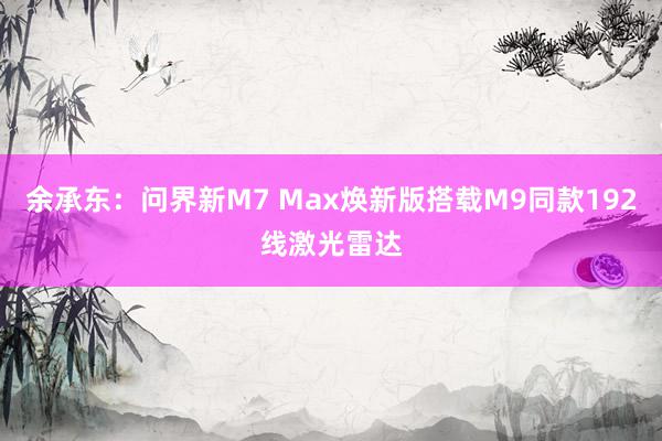 余承东：问界新M7 Max焕新版搭载M9同款192线激光雷达