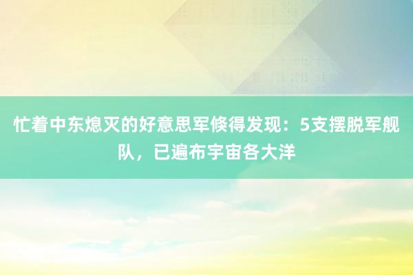 忙着中东熄灭的好意思军倏得发现：5支摆脱军舰队，已遍布宇宙各大洋