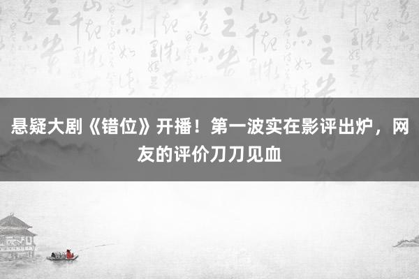 悬疑大剧《错位》开播！第一波实在影评出炉，网友的评价刀刀见血