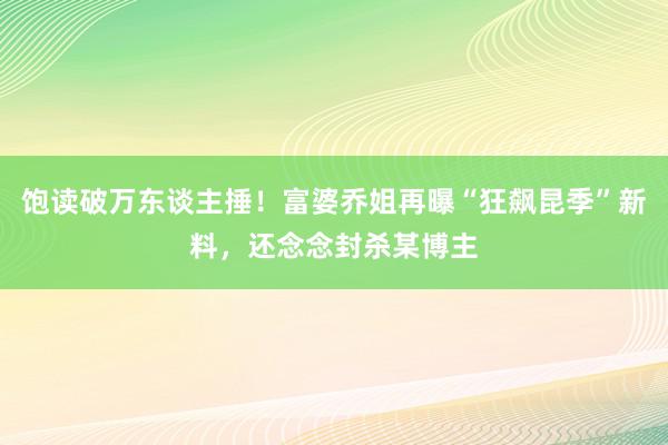 饱读破万东谈主捶！富婆乔姐再曝“狂飙昆季”新料，还念念封杀某博主