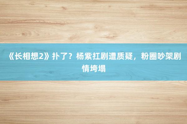 《长相想2》扑了？杨紫扛剧遭质疑，粉圈吵架剧情垮塌