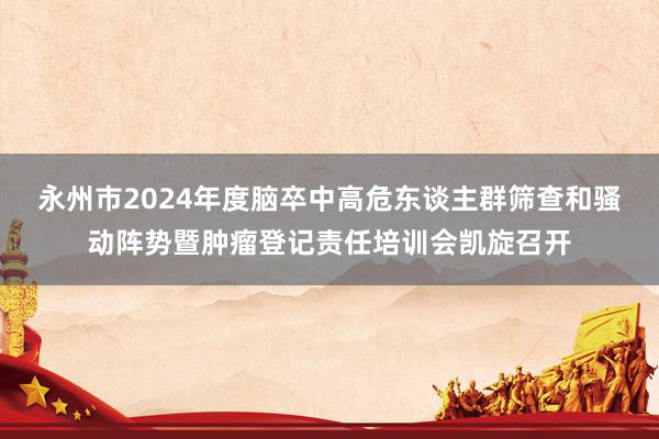 永州市2024年度脑卒中高危东谈主群筛查和骚动阵势暨肿瘤登记责任培训会凯旋召开