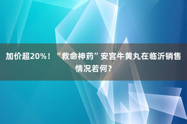 加价超20%！“救命神药”安宫牛黄丸在临沂销售情况若何？