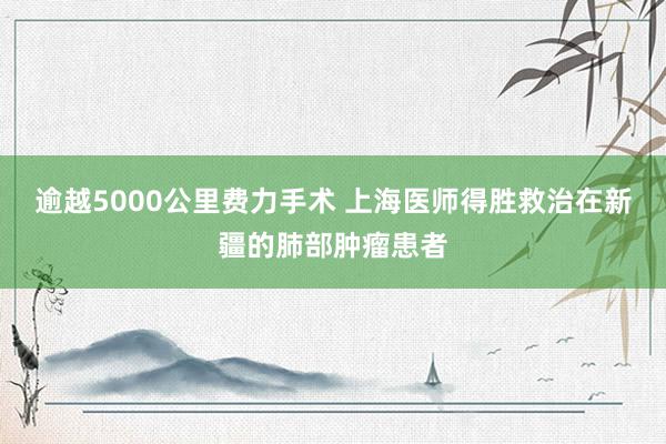 逾越5000公里费力手术 上海医师得胜救治在新疆的肺部肿瘤患者