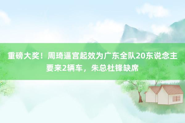 重磅大奖！周琦逼宫起效为广东全队20东说念主要来2辆车，朱总杜锋缺席