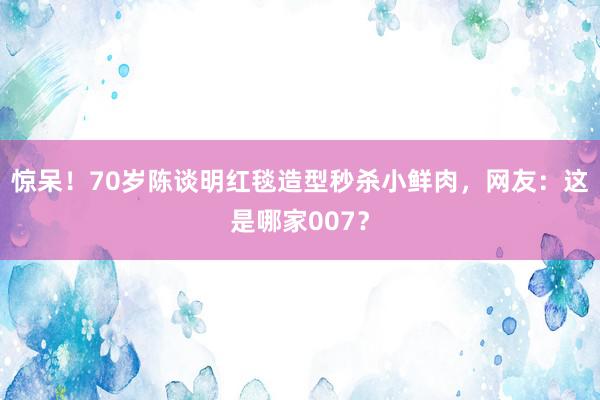 惊呆！70岁陈谈明红毯造型秒杀小鲜肉，网友：这是哪家007？