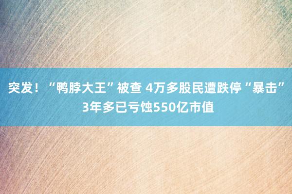 突发！“鸭脖大王”被查 4万多股民遭跌停“暴击” 3年多已亏蚀550亿市值