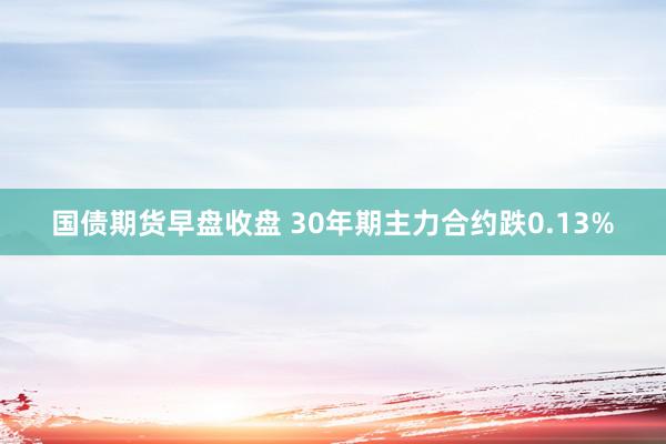 国债期货早盘收盘 30年期主力合约跌0.13%