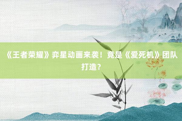 《王者荣耀》弈星动画来袭！竟是《爱死机》团队打造？