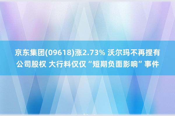 京东集团(09618)涨2.73% 沃尔玛不再捏有公司股权 大行料仅仅“短期负面影响”事件