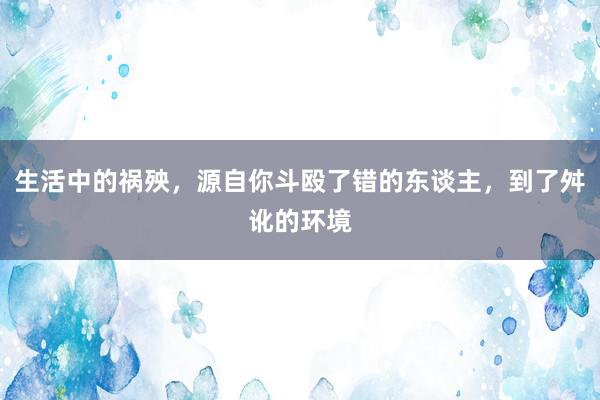 生活中的祸殃，源自你斗殴了错的东谈主，到了舛讹的环境