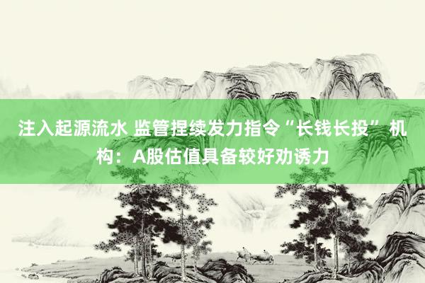 注入起源流水 监管捏续发力指令“长钱长投” 机构：A股估值具备较好劝诱力