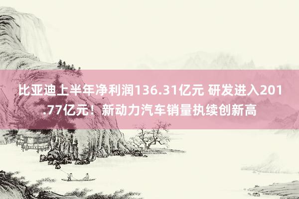 比亚迪上半年净利润136.31亿元 研发进入201.77亿元！新动力汽车销量执续创新高