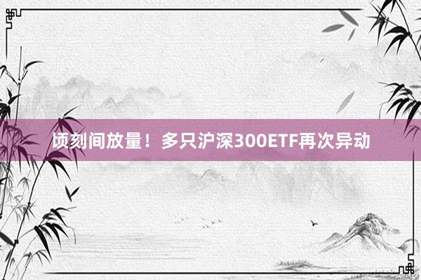 顷刻间放量！多只沪深300ETF再次异动