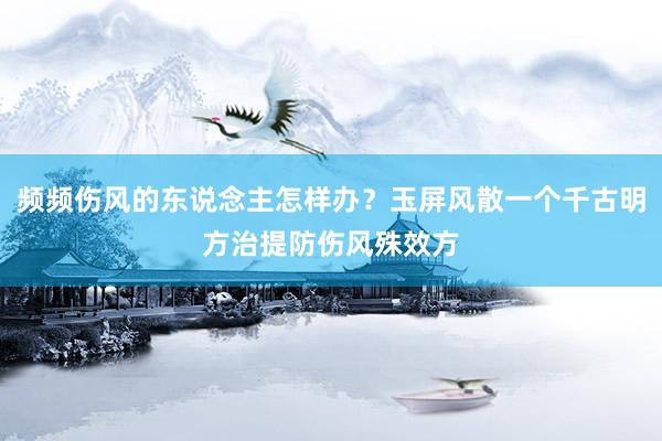 频频伤风的东说念主怎样办？玉屏风散一个千古明方治提防伤风殊效方