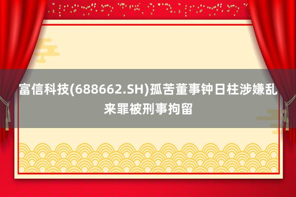 富信科技(688662.SH)孤苦董事钟日柱涉嫌乱来罪被刑事拘留