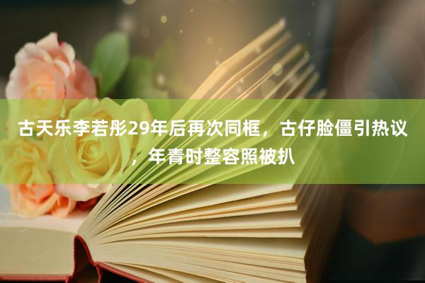 古天乐李若彤29年后再次同框，古仔脸僵引热议，年青时整容照被扒