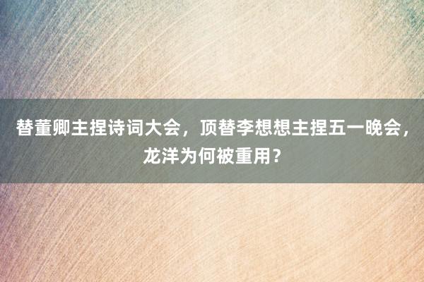 替董卿主捏诗词大会，顶替李想想主捏五一晚会，龙洋为何被重用？