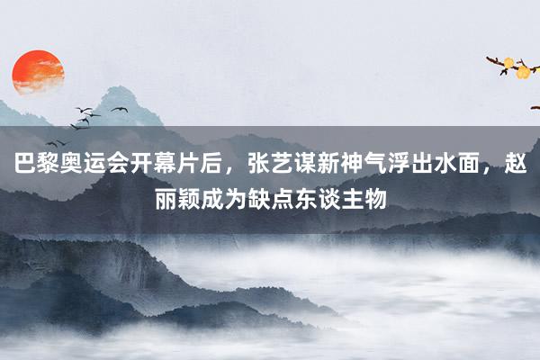 巴黎奥运会开幕片后，张艺谋新神气浮出水面，赵丽颖成为缺点东谈主物