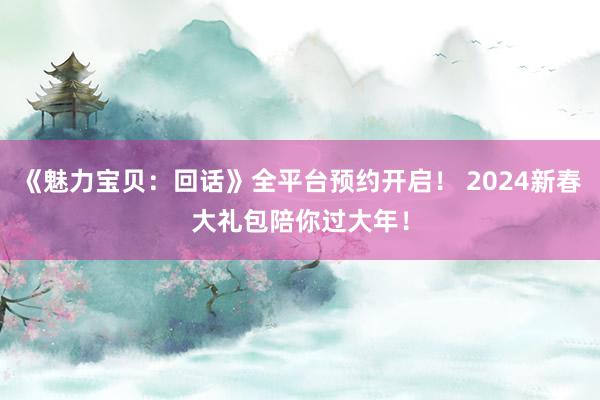 《魅力宝贝：回话》全平台预约开启！ 2024新春大礼包陪你过大年！