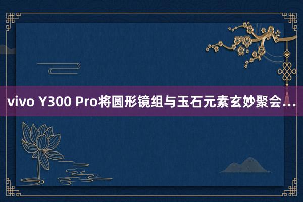 vivo Y300 Pro将圆形镜组与玉石元素玄妙聚会…