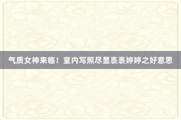 气质女神来临！室内写照尽显褭褭婷婷之好意思