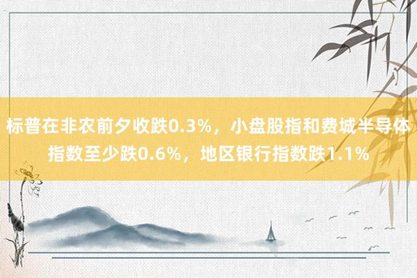 标普在非农前夕收跌0.3%，小盘股指和费城半导体指数至少跌0.6%，地区银行指数跌1.1%