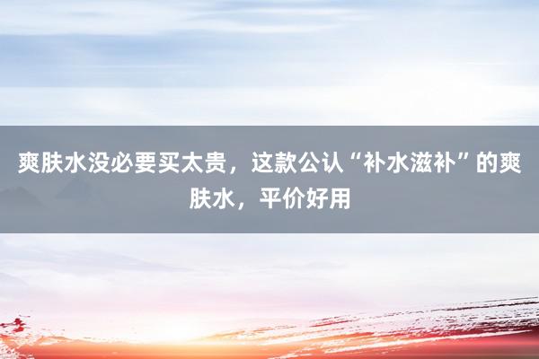 爽肤水没必要买太贵，这款公认“补水滋补”的爽肤水，平价好用