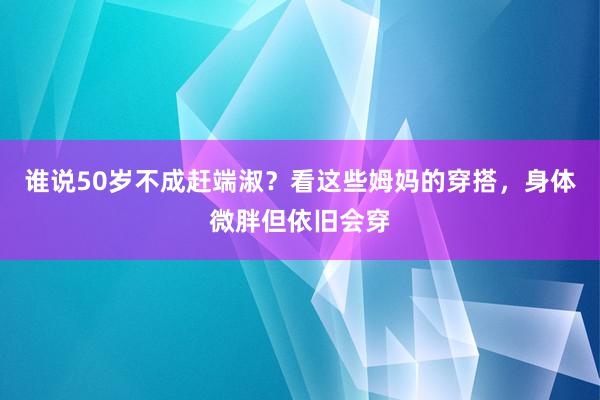 谁说50岁不成赶端淑？看这些姆妈的穿搭，身体微胖但依旧会穿