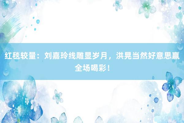 红毯较量：刘嘉玲线雕显岁月，洪晃当然好意思赢全场喝彩！