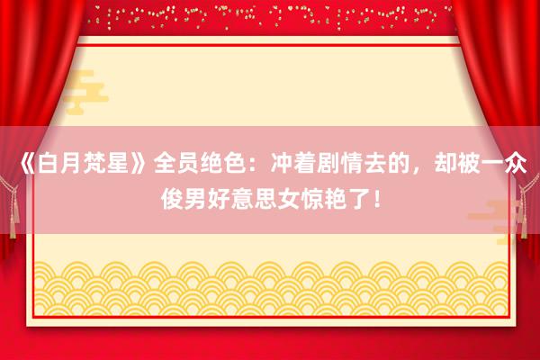 《白月梵星》全员绝色：冲着剧情去的，却被一众俊男好意思女惊艳了！