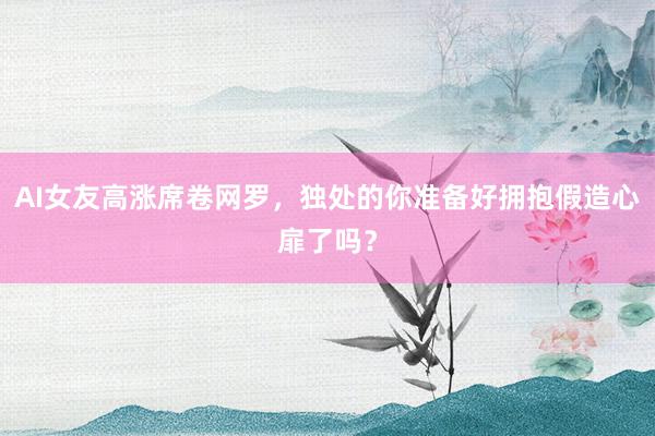 AI女友高涨席卷网罗，独处的你准备好拥抱假造心扉了吗？