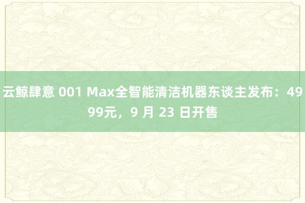 云鲸肆意 001 Max全智能清洁机器东谈主发布：4999元，9 月 23 日开售